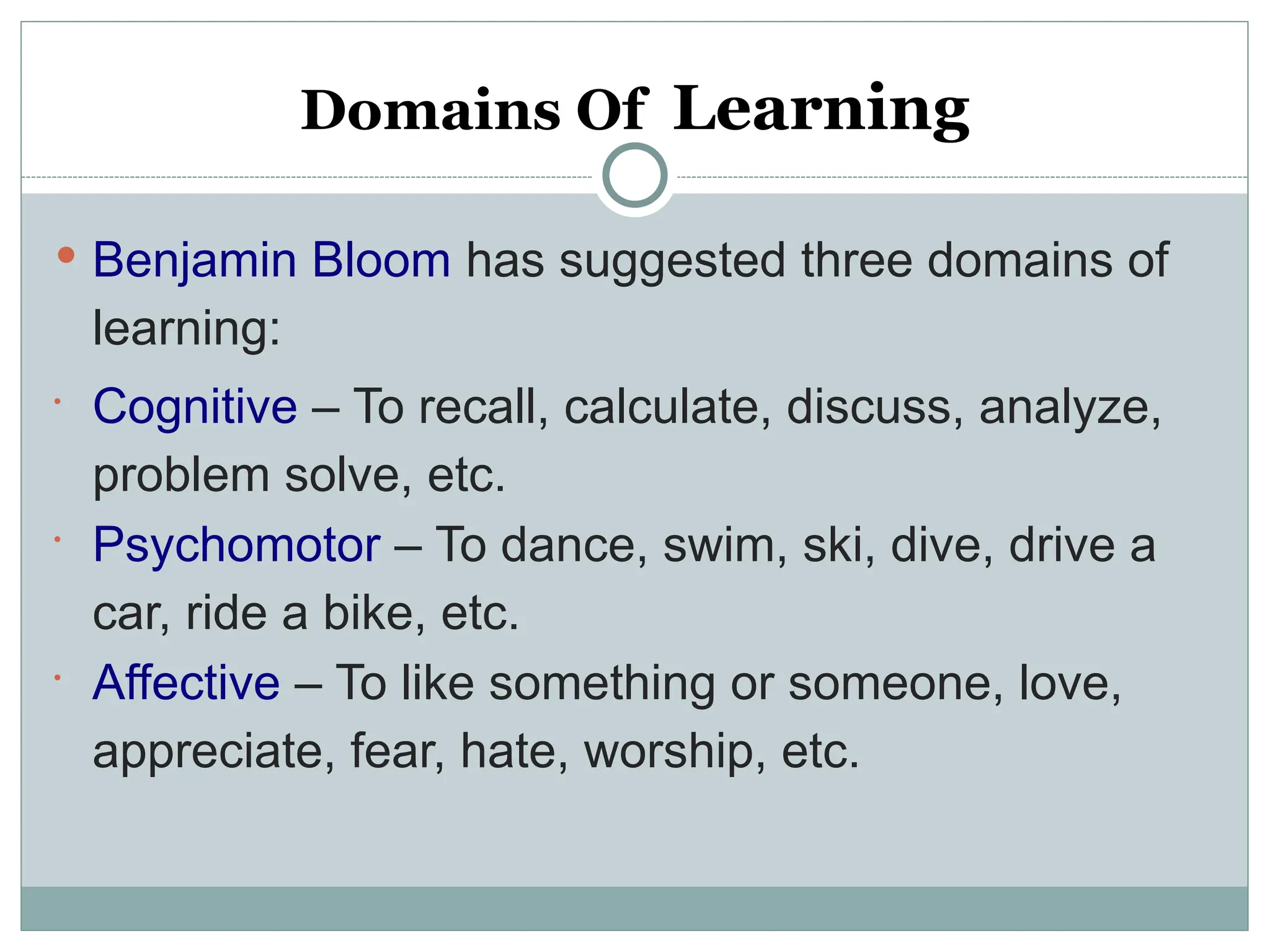 Domains Of Learning
 Benjamin Bloom has suggested three domains of
learning:

Cognitive – To recall, calculate, discuss, analyze,
problem solve, etc.

Psychomotor – To dance, swim, ski, dive, drive a
car, ride a bike, etc.

Affective – To like something or someone, love,
appreciate, fear, hate, worship, etc.
 