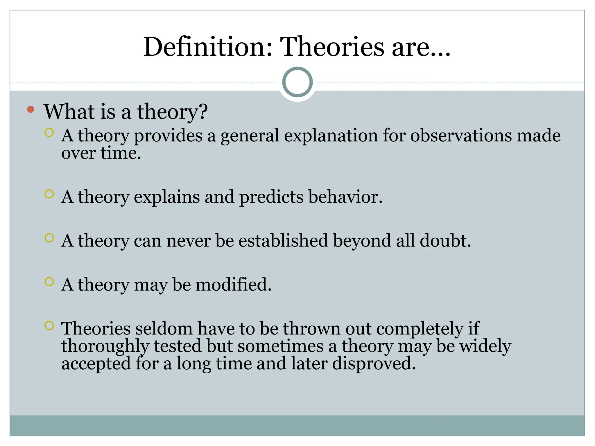 Definition: Theories are…
 What is a theory?
 A theory provides a general explanation for observations made
over time.
 A theory explains and predicts behavior.
 A theory can never be established beyond all doubt.
 A theory may be modified.
 Theories seldom have to be thrown out completely if
thoroughly tested but sometimes a theory may be widely
accepted for a long time and later disproved.
 