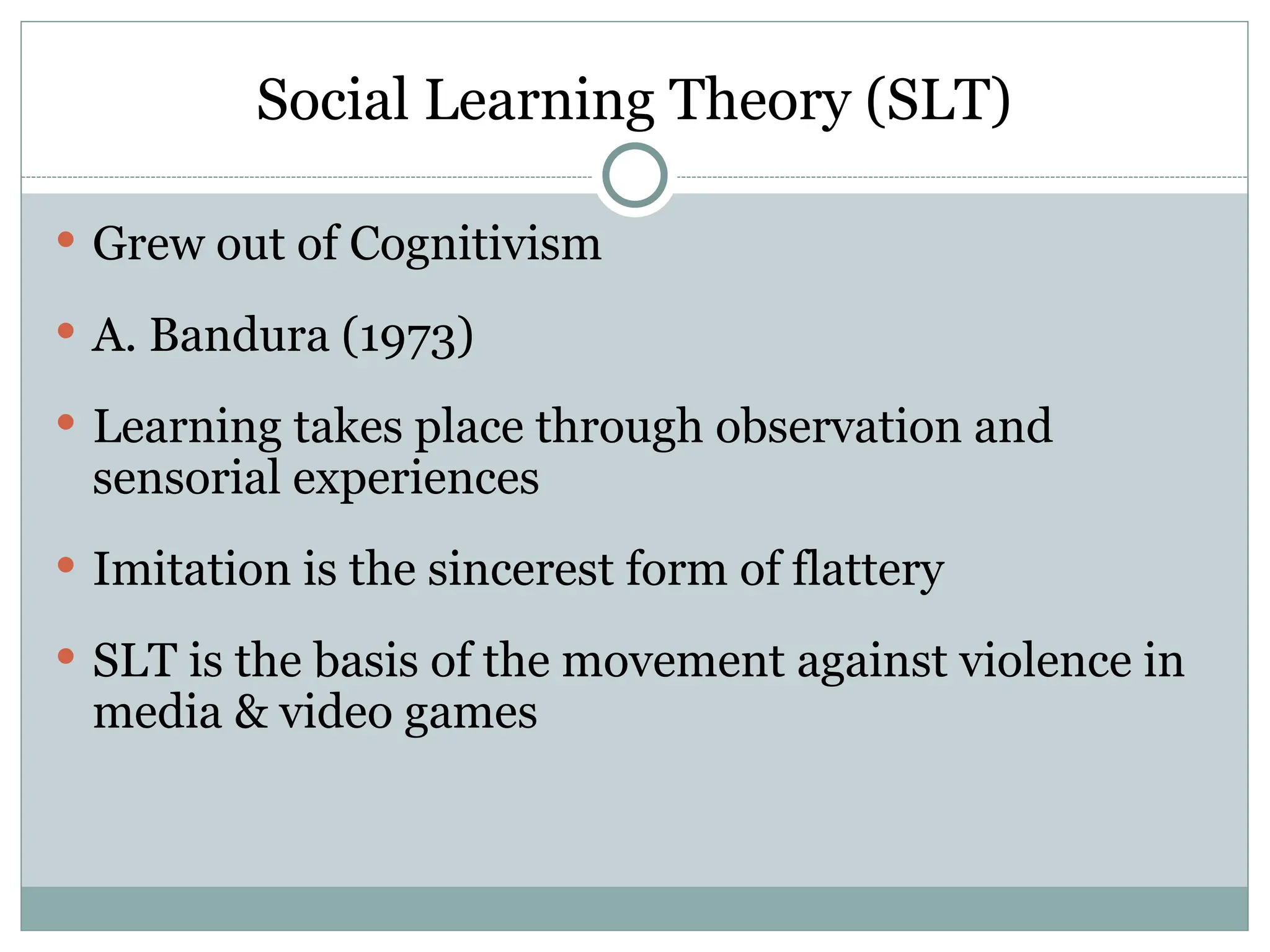 Social Learning Theory (SLT)
 Grew out of Cognitivism
 A. Bandura (1973)
 Learning takes place through observation and
sensorial experiences
 Imitation is the sincerest form of flattery
 SLT is the basis of the movement against violence in
media & video games
 