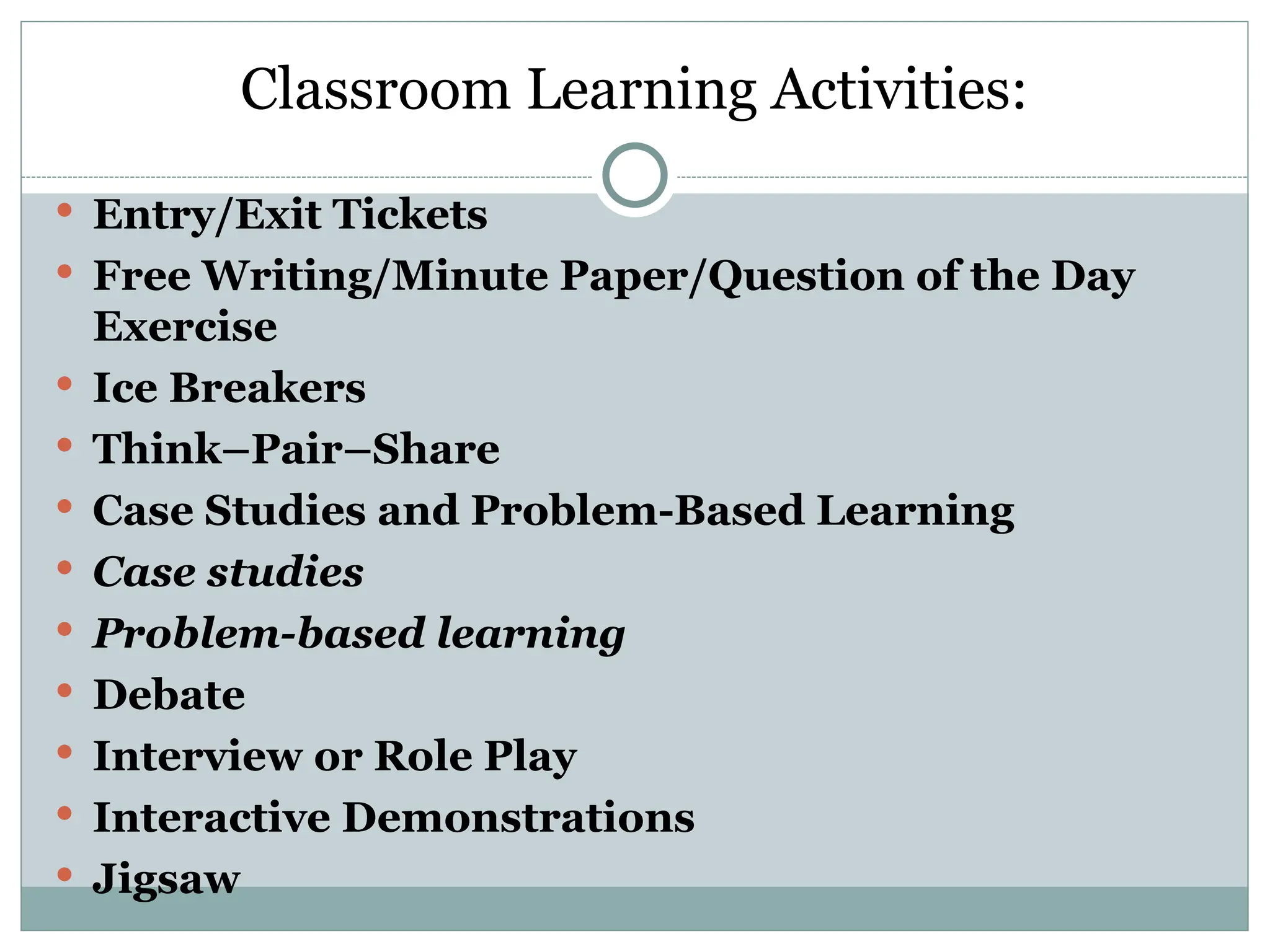 Classroom Learning Activities:
 Entry/Exit Tickets
 Free Writing/Minute Paper/Question of the Day
Exercise
 Ice Breakers
 Think–Pair–Share
 Case Studies and Problem-Based Learning
 Case studies
 Problem-based learning
 Debate
 Interview or Role Play
 Interactive Demonstrations
 Jigsaw
 