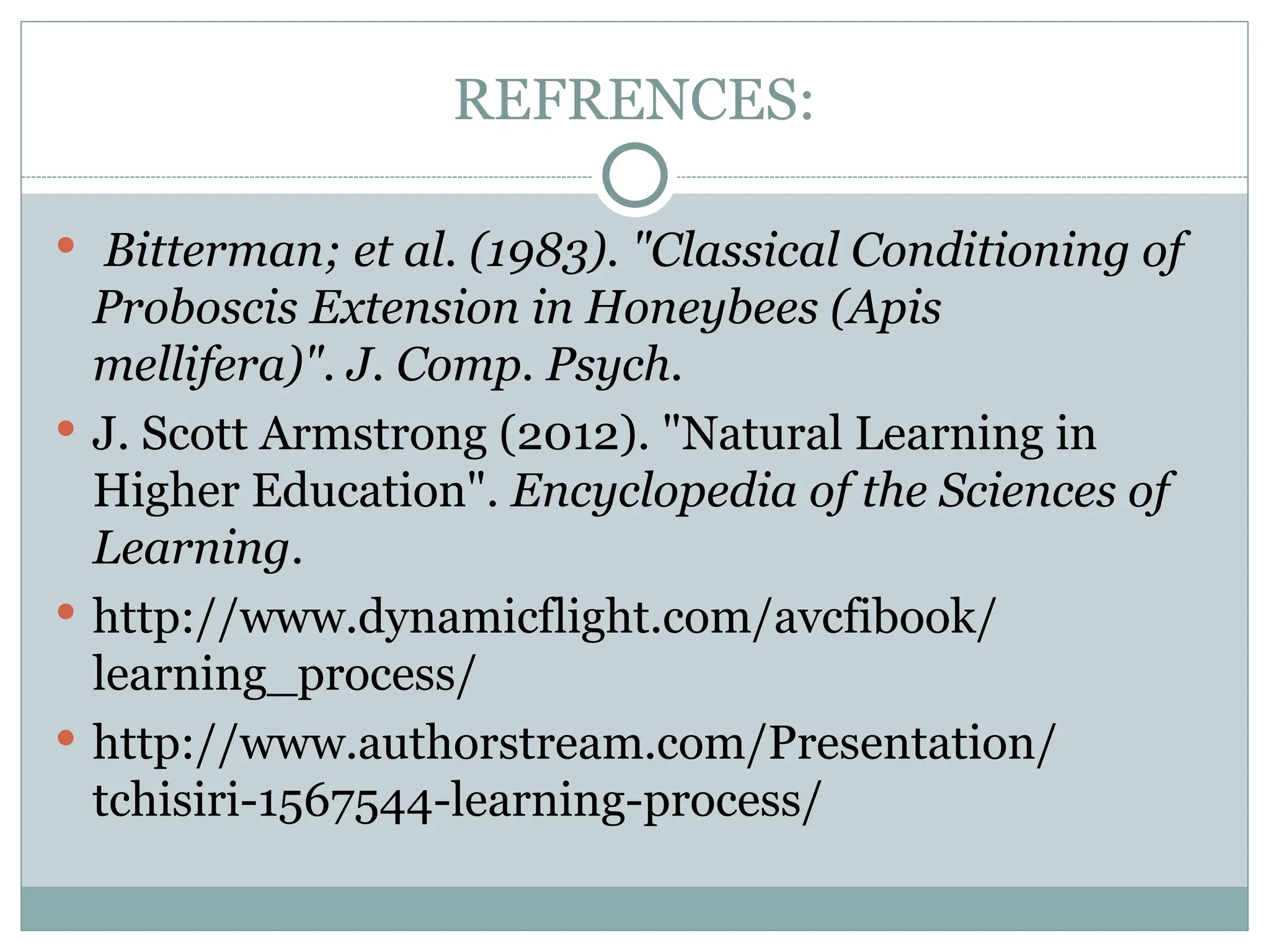 REFRENCES:
 Bitterman; et al. (1983). "Classical Conditioning of
Proboscis Extension in Honeybees (Apis
mellifera)". J. Comp. Psych.
 J. Scott Armstrong (2012). "Natural Learning in
Higher Education". Encyclopedia of the Sciences of
Learning.
 http://www.dynamicflight.com/avcfibook/
learning_process/
 http://www.authorstream.com/Presentation/
tchisiri-1567544-learning-process/
 