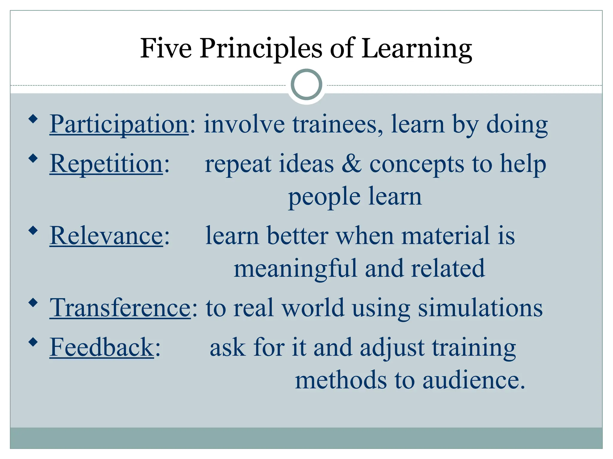 Five Principles of Learning
 Participation: involve trainees, learn by doing
 Repetition: repeat ideas & concepts to help
people learn
 Relevance: learn better when material is
meaningful and related
 Transference: to real world using simulations
 Feedback: ask for it and adjust training
methods to audience.
 