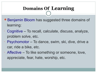 Domains Of Learning
Benjamin Bloom has suggested three domains of
learning:
•
Cognitive – To recall, calculate, discuss, analyze,
problem solve, etc.
•
Psychomotor – To dance, swim, ski, dive, drive a
car, ride a bike, etc.
•
Affective – To like something or someone, love,
appreciate, fear, hate, worship, etc.
 