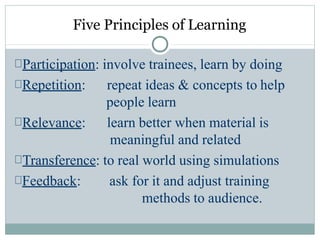 Five Principles of Learning
Participation: involve trainees, learn by doing
Repetition:
Relevance:
repeat ideas & concepts to help
people learn
learn better when material is
meaningful and related
Transference: to real world using simulations
Feedback: ask for it and adjust training
methods to audience.
 