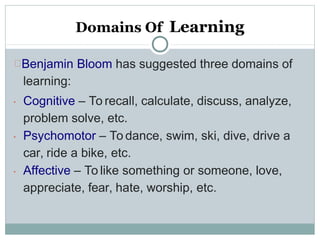 Domains Of Learning
Benjamin Bloom has suggested three domains of
learning:



Cognitive – To recall, calculate, discuss, analyze,
problem solve, etc.
Psychomotor – To dance, swim, ski, dive, drive a
car, ride a bike, etc.
Affective – To like something or someone, love,
appreciate, fear, hate, worship, etc.
 