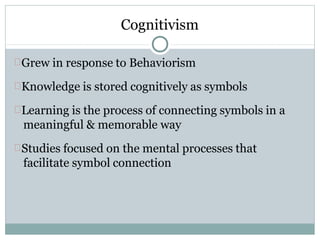 Cognitivism
Grew in response to Behaviorism
Knowledge is stored cognitively as symbols
Learning is the process of connecting symbols in a
meaningful & memorable way
Studies focused on the mental processes that
facilitate symbol connection
 
