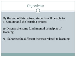 Objectives:
By the end of this lecture, students will be able to:
1- Understand the learning process
2- Discuss the some fundamental principles of
learning
3- Elaborate the different theories related to learning
 
