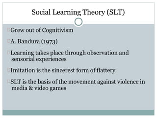 Social Learning Theory (SLT)
Grew out of Cognitivism
A. Bandura (1973)
Learning takes place through observation and
sensorial experiences
Imitation is the sincerest form of flattery
SLT is the basis of the movement against violence in
media & video games
 