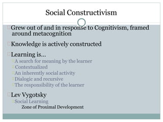 Social Constructivism
Grew out of and in response to Cognitivism, framed
around metacognition
Knowledge is actively constructed
Learning is…
A search for meaning by the learner
Contextualized
An inherently social activity
Dialogic and recursive
The responsibility of the learner
Lev Vygotsky
Social Learning
Zone of Proximal Development
 
