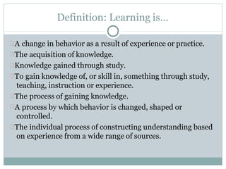 Definition: Learning is…
A change in behavior as a result of experience or practice.
The acquisition of knowledge.
Knowledge gained through study.
To gain knowledge of, or skill in, something through study,
teaching, instruction or experience.
The process of gaining knowledge.
A process by which behavior is changed, shaped or
controlled.
The individual process of constructing understanding based
on experience from a wide range of sources.
 