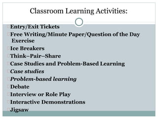 Classroom Learning Activities:
Entry/Exit Tickets
Free Writing/Minute Paper/Question of the Day
Exercise
Ice Breakers
Think–Pair–Share
Case Studies and Problem-Based Learning
Case studies
Problem-based learning
Debate
Interview or Role Play
Interactive Demonstrations
Jigsaw
 