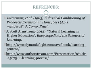 REFRENCES:
Bitterman; et al. (1983). "Classical Conditioning of
Proboscis Extension in Honeybees (Apis
mellifera)". J. Comp. Psych.
J. Scott Armstrong (2012). "Natural Learning in
Higher Education". Encyclopedia of the Sciences of
Learning.
http://www.dynamicflight.com/avcfibook/learning_
process/
http://www.authorstream.com/Presentation/tchisiri
-1567544-learning-process/
 