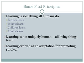 Some First Principles
Learning is something all humans do
Fetuses learn
Infants learn
Children learn
Adults learn
Learning is not uniquely human – all living things
learn
Learning evolved as an adaptation for promoting
survival
 