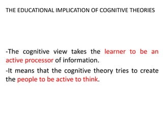 -The cognitive view takes the learner to be an
active processor of information.
-It means that the cognitive theory tries to create
the people to be active to think.
THE EDUCATIONAL IMPLICATION OF COGNITIVE THEORIES
 