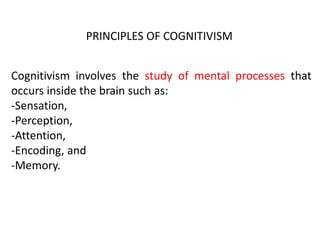 Cognitivism involves the study of mental processes that
occurs inside the brain such as:
-Sensation,
-Perception,
-Attention,
-Encoding, and
-Memory.
PRINCIPLES OF COGNITIVISM
 