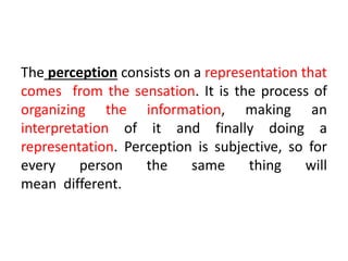 The perception consists on a representation that
comes from the sensation. It is the process of
organizing the information, making an
interpretation of it and finally doing a
representation. Perception is subjective, so for
every person the same thing will
mean different.
 