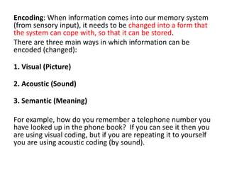 Encoding: When information comes into our memory system
(from sensory input), it needs to be changed into a form that
the system can cope with, so that it can be stored.
There are three main ways in which information can be
encoded (changed):
1. Visual (Picture)
2. Acoustic (Sound)
3. Semantic (Meaning)
For example, how do you remember a telephone number you
have looked up in the phone book? If you can see it then you
are using visual coding, but if you are repeating it to yourself
you are using acoustic coding (by sound).
 