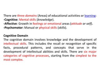 There are three domains (Areas) of educational activities or learning:
-Cognitive: Mental skills (knowledge).
-Affective: Growth in feelings or emotional areas (attitude or self).
-Psychomotor: Manual or physical skills (skills).
Cognitive Domain
The cognitive domain involves knowledge and the development of
intellectual skills. This includes the recall or recognition of specific
facts, procedural patterns, and concepts that serve in the
development of intellectual abilities and skills. There are six major
categories of cognitive processes, starting from the simplest to the
most complex.
 