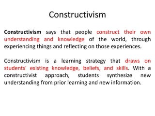 Constructivism
Constructivism says that people construct their own
understanding and knowledge of the world, through
experiencing things and reflecting on those experiences.
Constructivism is a learning strategy that draws on
students' existing knowledge, beliefs, and skills. With a
constructivist approach, students synthesize new
understanding from prior learning and new information.
 