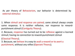 1. When stimuli and response are paired; same stimuli always create
same response. It is neither reflexive, nor response to reward-
punishment stimuli (Contiguity Theory).
2. Because, response has turned out to be reflexive against a learned
stimuli; having no connection to reward-punishment stimuli
(Classical Theory).
3. Because, we behave in a way to avail a reward or to avert a
punishment, without any reflex (Operant Theory).
As per theory of Behaviorism, our behavior is determined by
external stimulus:
 