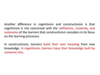 Another difference in cognitivism and constructivism is that
cognitivism is not concerned with the willfulness, creativity, and
autonomy of the learners that constructivism considers in its focus
on the learning processes.
In constructivism, learners build their own meaning from new
knowledge. In cognitivism, learners have their knowledge built by
someone else.
 