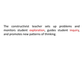 The constructivist teacher sets up problems and
monitors student exploration, guides student inquiry,
and promotes new patterns of thinking.
 