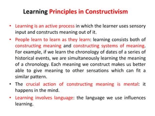 • Learning is an active process in which the learner uses sensory
input and constructs meaning out of it.
• People learn to learn as they learn: learning consists both of
constructing meaning and constructing systems of meaning.
For example, if we learn the chronology of dates of a series of
historical events, we are simultaneously learning the meaning
of a chronology. Each meaning we construct makes us better
able to give meaning to other sensations which can fit a
similar pattern.
• The crucial action of constructing meaning is mental: it
happens in the mind.
• Learning involves language: the language we use influences
learning.
Learning Principles in Constructivism
 