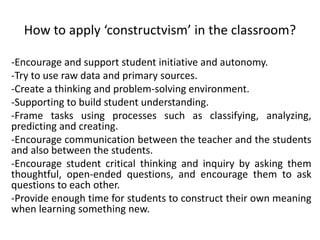 How to apply ‘constructvism’ in the classroom?
-Encourage and support student initiative and autonomy.
-Try to use raw data and primary sources.
-Create a thinking and problem-solving environment.
-Supporting to build student understanding.
-Frame tasks using processes such as classifying, analyzing,
predicting and creating.
-Encourage communication between the teacher and the students
and also between the students.
-Encourage student critical thinking and inquiry by asking them
thoughtful, open-ended questions, and encourage them to ask
questions to each other.
-Provide enough time for students to construct their own meaning
when learning something new.
 