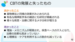 CBTの発展と失ったもの
12
良かったこと
◼ 薬物療法と同様の効果がみとめられる
◼ 有名な精神医学系の雑誌にも研究が掲載される
◼ 様々な疾患・治療に関するメタ分析が増える
悪かったこと
◼ 理論・メカニズムが軽視され，疾患ベースの介入となり，
治療の効果も高まっていない
◼ 心理療法・ケアを利用する人の割合も減っている
 