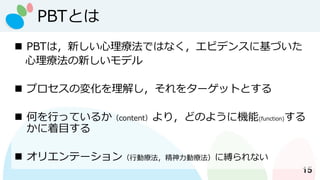 PBTとは
15
◼ PBTは，新しい心理療法ではなく，エビデンスに基づいた
心理療法の新しいモデル
◼ プロセスの変化を理解し，それをターゲットとする
◼ 何を行っているか（content）より，どのように機能(function)する
かに着目する
◼ オリエンテーション（行動療法，精神力動療法）に縛られない
 