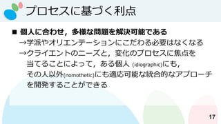 プロセスに基づく利点
17
◼ 個人に合わせ，多様な問題を解決可能である
→学派やオリエンテーションにこだわる必要はなくなる
→クライエントのニーズと，変化のプロセスに焦点を
当てることによって，ある個人 (idiographic)にも，
その人以外(nomothetic)にも適応可能な統合的なアプローチ
を開発することができる
 