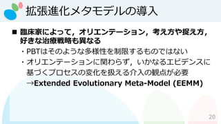 拡張進化メタモデルの導入
20
◼ 臨床家によって，オリエンテーション，考え方や捉え方，
好きな治療戦略も異なる
・PBTはそのような多様性を制限するものではない
・オリエンテーションに関わらず，いかなるエビデンスに
基づくプロセスの変化を扱える介入の観点が必要
→Extended Evolutionary Meta-Model (EEMM)
 