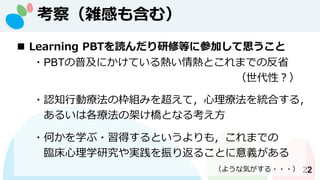 考察（雑感も含む）
22
◼ Learning PBTを読んだり研修等に参加して思うこと
・PBTの普及にかけている熱い情熱とこれまでの反省
（世代性？）
・認知行動療法の枠組みを超えて，心理療法を統合する，
あるいは各療法の架け橋となる考え方
・何かを学ぶ・習得するというよりも，これまでの
臨床心理学研究や実践を振り返ることに意義がある
（ような気がする・・・）
 