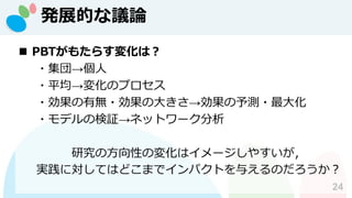 発展的な議論
24
◼ PBTがもたらす変化は？
・集団→個人
・平均→変化のプロセス
・効果の有無・効果の大きさ→効果の予測・最大化
・モデルの検証→ネットワーク分析
研究の方向性の変化はイメージしやすいが，
実践に対してはどこまでインパクトを与えるのだろうか？
 