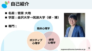 自己紹介
3
◼ 名前：菅原 大地
◼ 学歴：金沢大学→筑波大学（修・博）
◼ 専門：
sugawara@human.tsukuba.ac.jp
臨床心理学
感情
心理学
ポジティブ
心理学
 