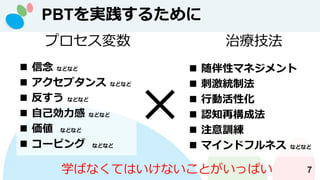 PBTを実践するために
7
プロセス変数
◼ 信念 などなど
◼ アクセプタンス などなど
◼ 反すう などなど
◼ 自己効力感 などなど
◼ 価値 などなど
◼ コーピング などなど
治療技法
◼ 随伴性マネジメント
◼ 刺激統制法
◼ 行動活性化
◼ 認知再構成法
◼ 注意訓練
◼ マインドフルネス などなど
学ばなくてはいけないことがいっぱい
 