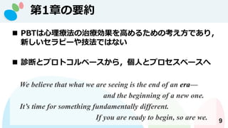 第1章の要約
9
◼ PBTは心理療法の治療効果を高めるための考え方であり，
新しいセラピーや技法ではない
◼ 診断とプロトコルベースから，個人とプロセスベースへ
We believe that what we are seeing is the end of an era—
and the beginning of a new one.
It’s time for something fundamentally different.
If you are ready to begin, so are we.
 