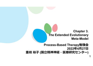 1
Chapter 3.
The Extended Evolutionary
Meta-Model
Process-Based Therapy勉強会
2022年4月27日
重枝 裕子 (国立精神神経・医療研究センター)
 