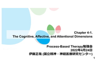 1
Chapter 4-1.
The Cognitive, Affective, and Attentional Dimensions
Process-Based Therapy勉強会
2022年4⽉24⽇
伊藤正哉 (国⽴精神・神経医療研究センター)
 