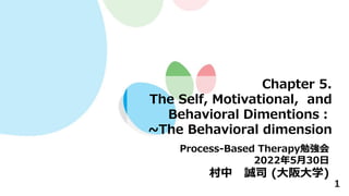 1
Chapter 5.
The Self, Motivational, and
Behavioral Dimentions：
~The Behavioral dimension
Process-Based Therapy勉強会
2022年5月30日
村中 誠司 (大阪大学)
 