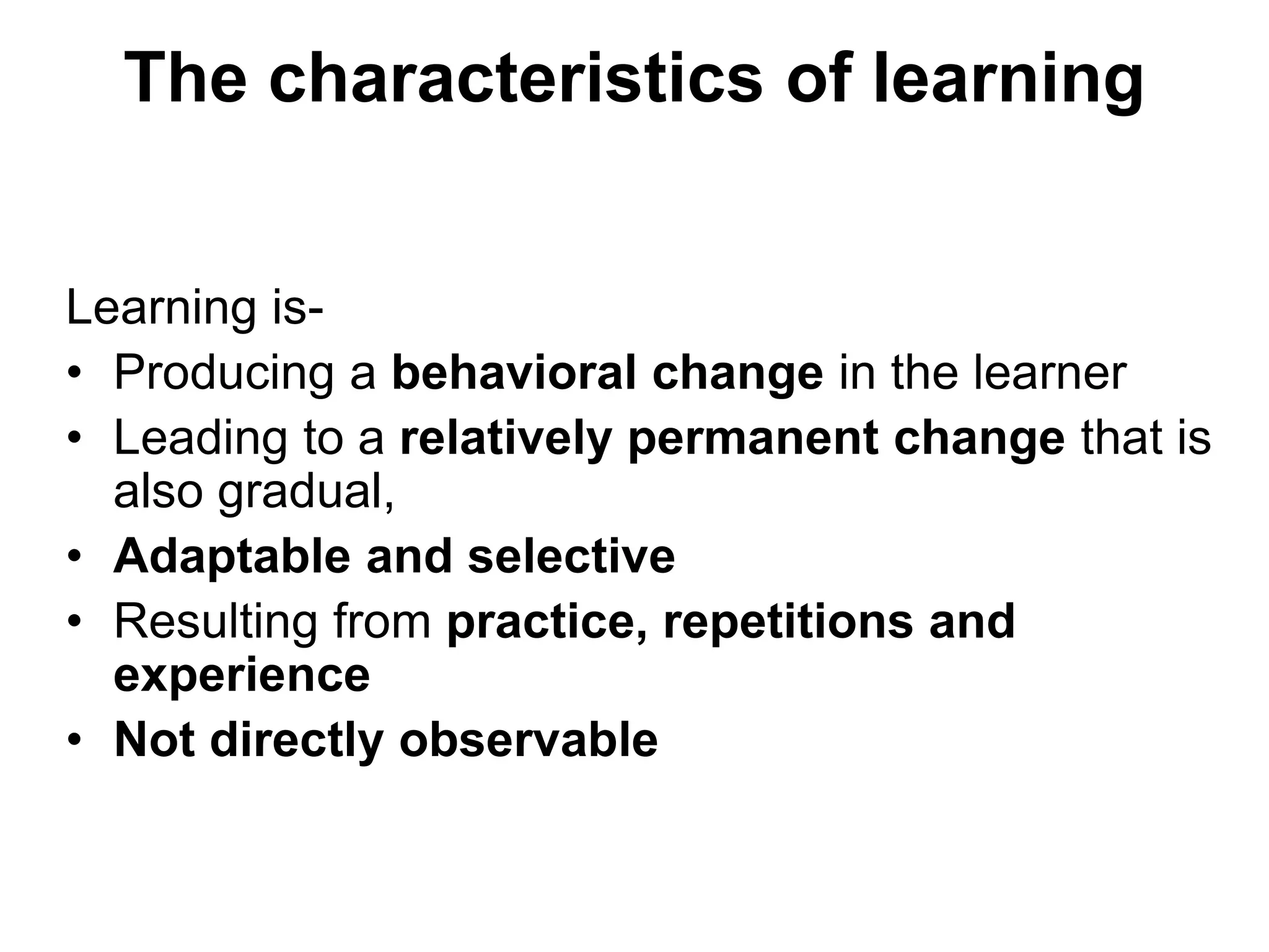 The characteristics of learning
Learning is-
• Producing a behavioral change in the learner
• Leading to a relatively permanent change that is
also gradual,
• Adaptable and selective
• Resulting from practice, repetitions and
experience
• Not directly observable
 
