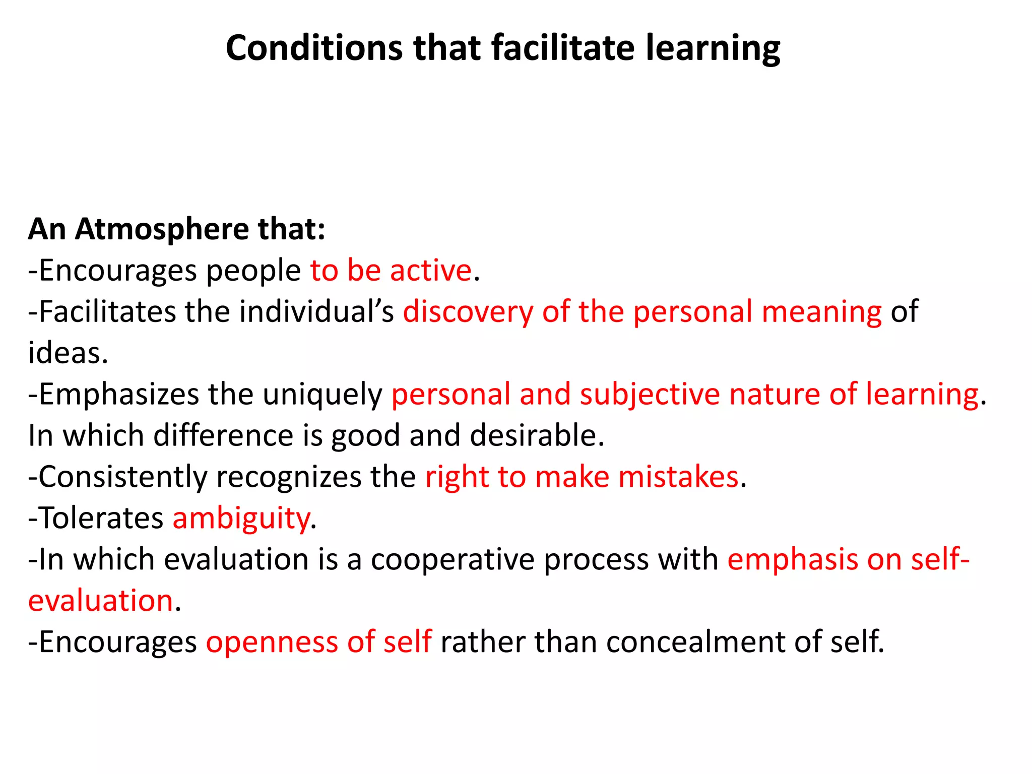 An Atmosphere that:
-Encourages people to be active.
-Facilitates the individual’s discovery of the personal meaning of
ideas.
-Emphasizes the uniquely personal and subjective nature of learning.
In which difference is good and desirable.
-Consistently recognizes the right to make mistakes.
-Tolerates ambiguity.
-In which evaluation is a cooperative process with emphasis on self-
evaluation.
-Encourages openness of self rather than concealment of self.
Conditions that facilitate learning
 