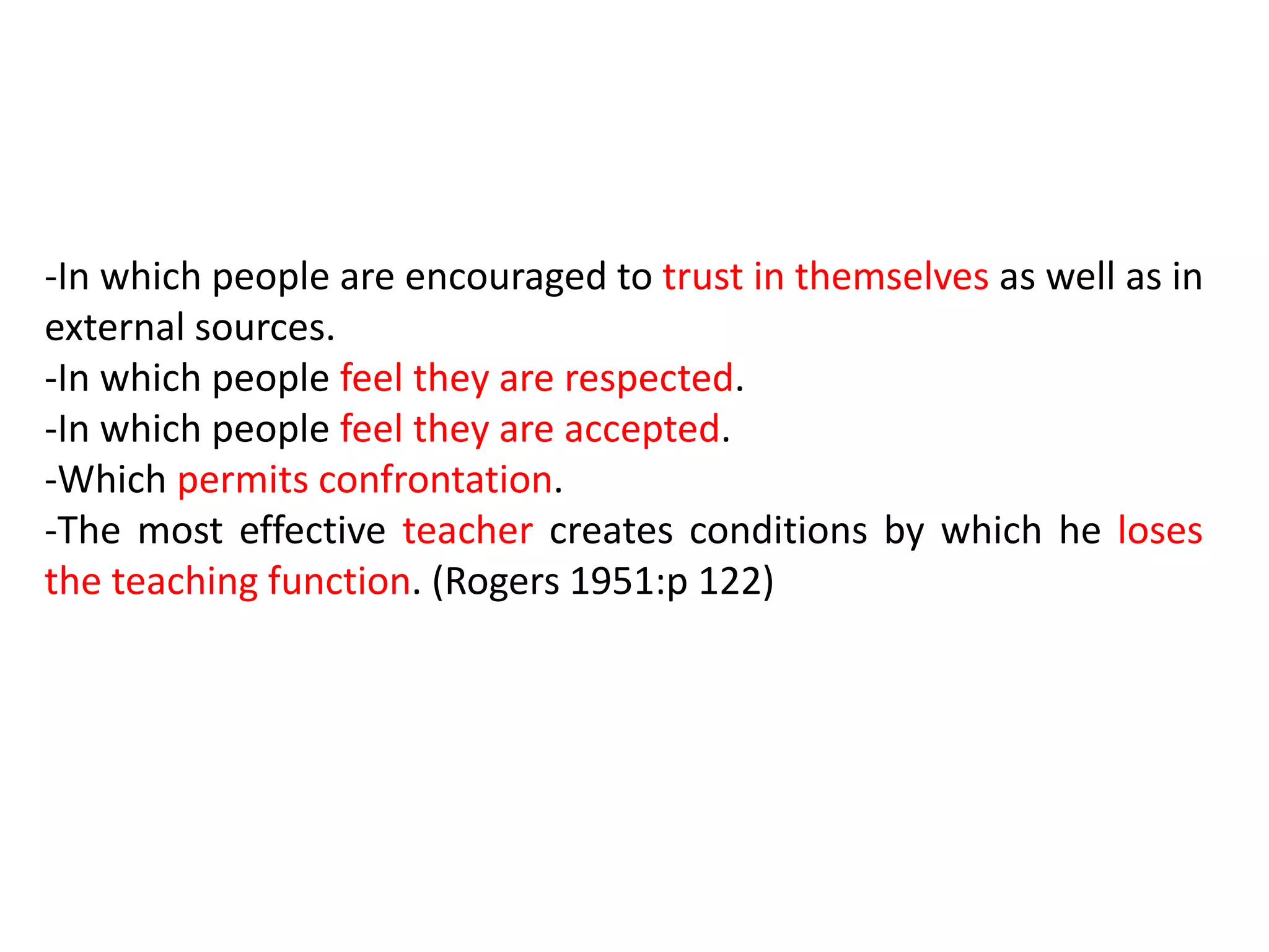 -In which people are encouraged to trust in themselves as well as in
external sources.
-In which people feel they are respected.
-In which people feel they are accepted.
-Which permits confrontation.
-The most effective teacher creates conditions by which he loses
the teaching function. (Rogers 1951:p 122)
 
