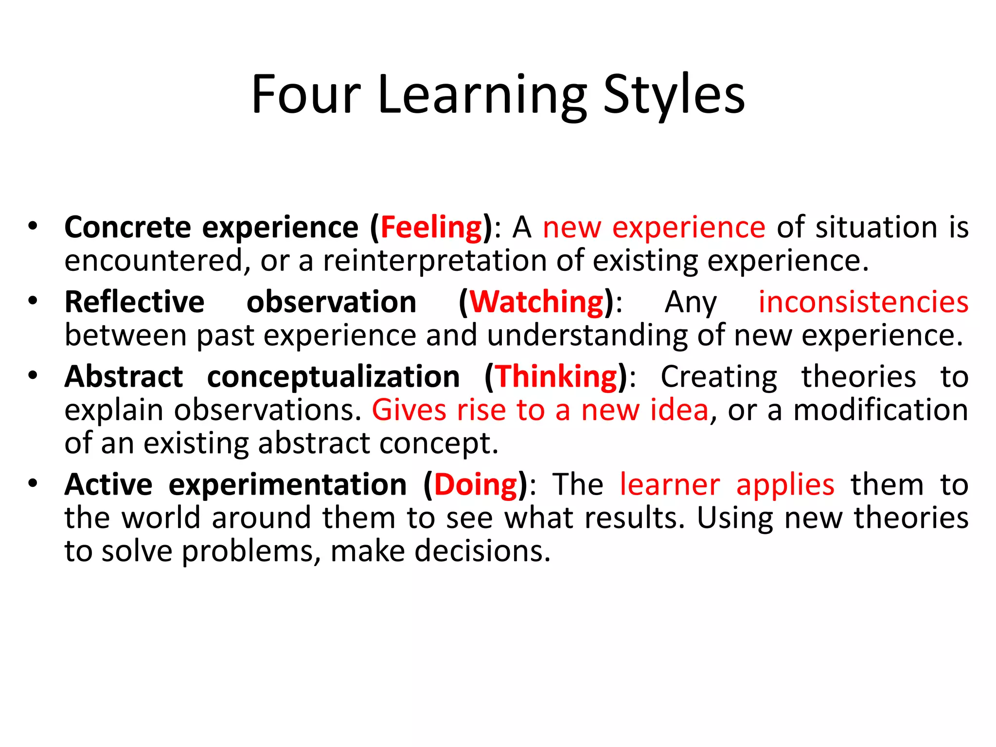 Four Learning Styles
• Concrete experience (Feeling): A new experience of situation is
encountered, or a reinterpretation of existing experience.
• Reflective observation (Watching): Any inconsistencies
between past experience and understanding of new experience.
• Abstract conceptualization (Thinking): Creating theories to
explain observations. Gives rise to a new idea, or a modification
of an existing abstract concept.
• Active experimentation (Doing): The learner applies them to
the world around them to see what results. Using new theories
to solve problems, make decisions.
 