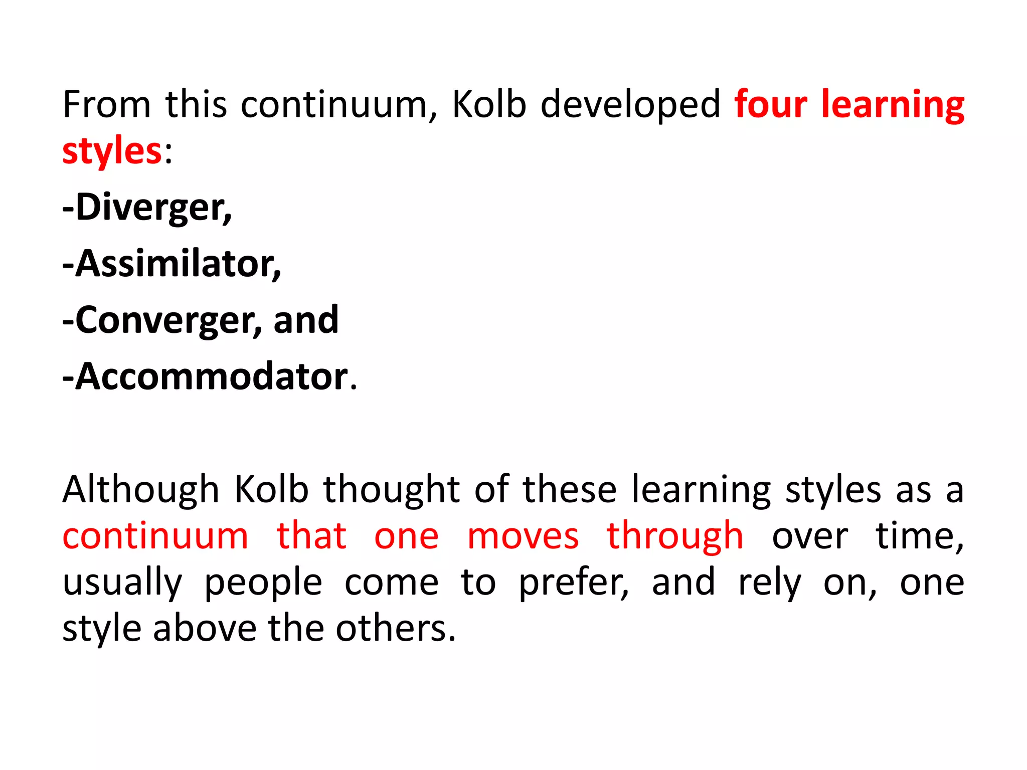 From this continuum, Kolb developed four learning
styles:
-Diverger,
-Assimilator,
-Converger, and
-Accommodator.
Although Kolb thought of these learning styles as a
continuum that one moves through over time,
usually people come to prefer, and rely on, one
style above the others.
 