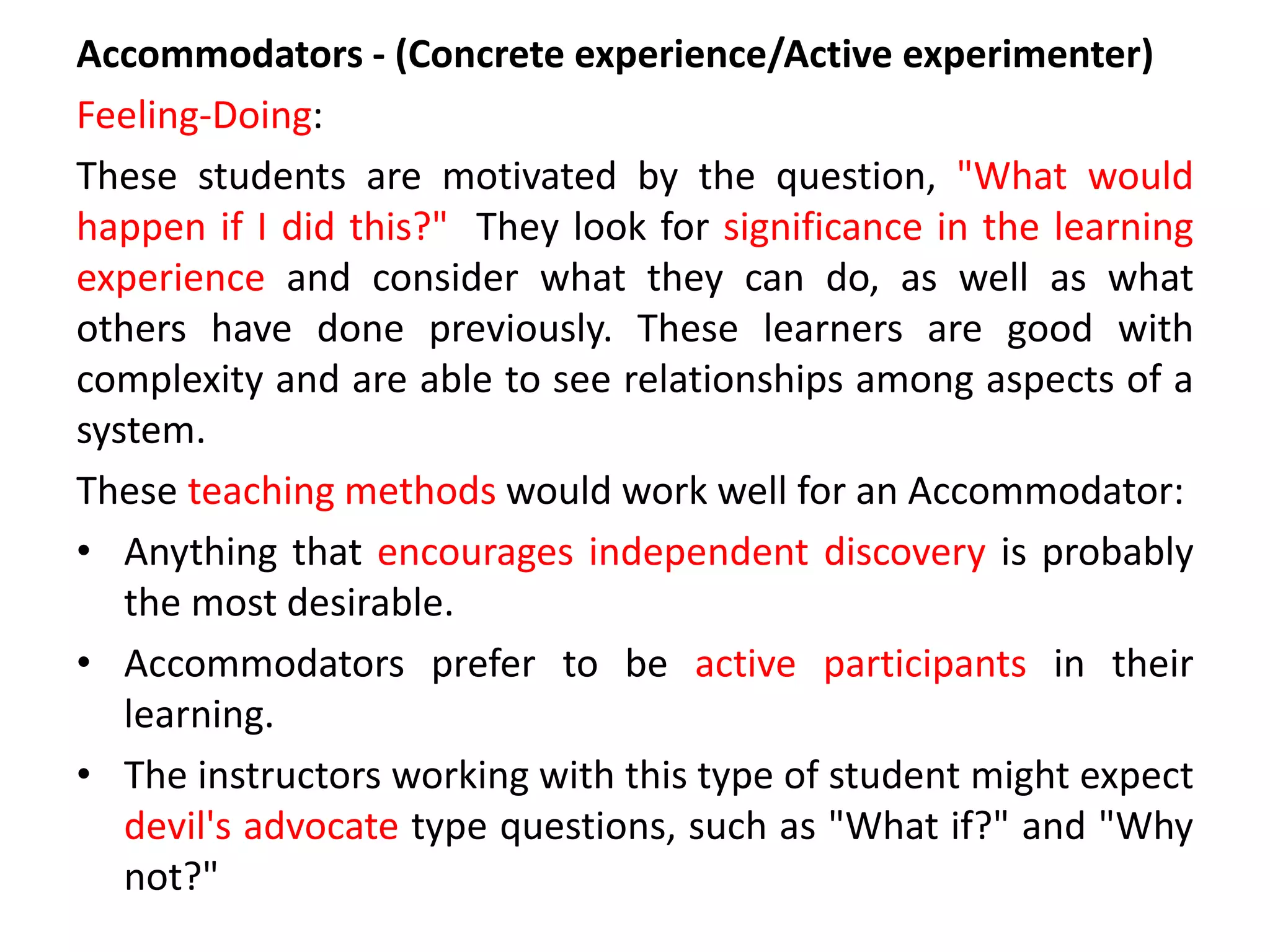 Accommodators - (Concrete experience/Active experimenter)
Feeling-Doing:
These students are motivated by the question, "What would
happen if I did this?" They look for significance in the learning
experience and consider what they can do, as well as what
others have done previously. These learners are good with
complexity and are able to see relationships among aspects of a
system.
These teaching methods would work well for an Accommodator:
• Anything that encourages independent discovery is probably
the most desirable.
• Accommodators prefer to be active participants in their
learning.
• The instructors working with this type of student might expect
devil's advocate type questions, such as "What if?" and "Why
not?"
 