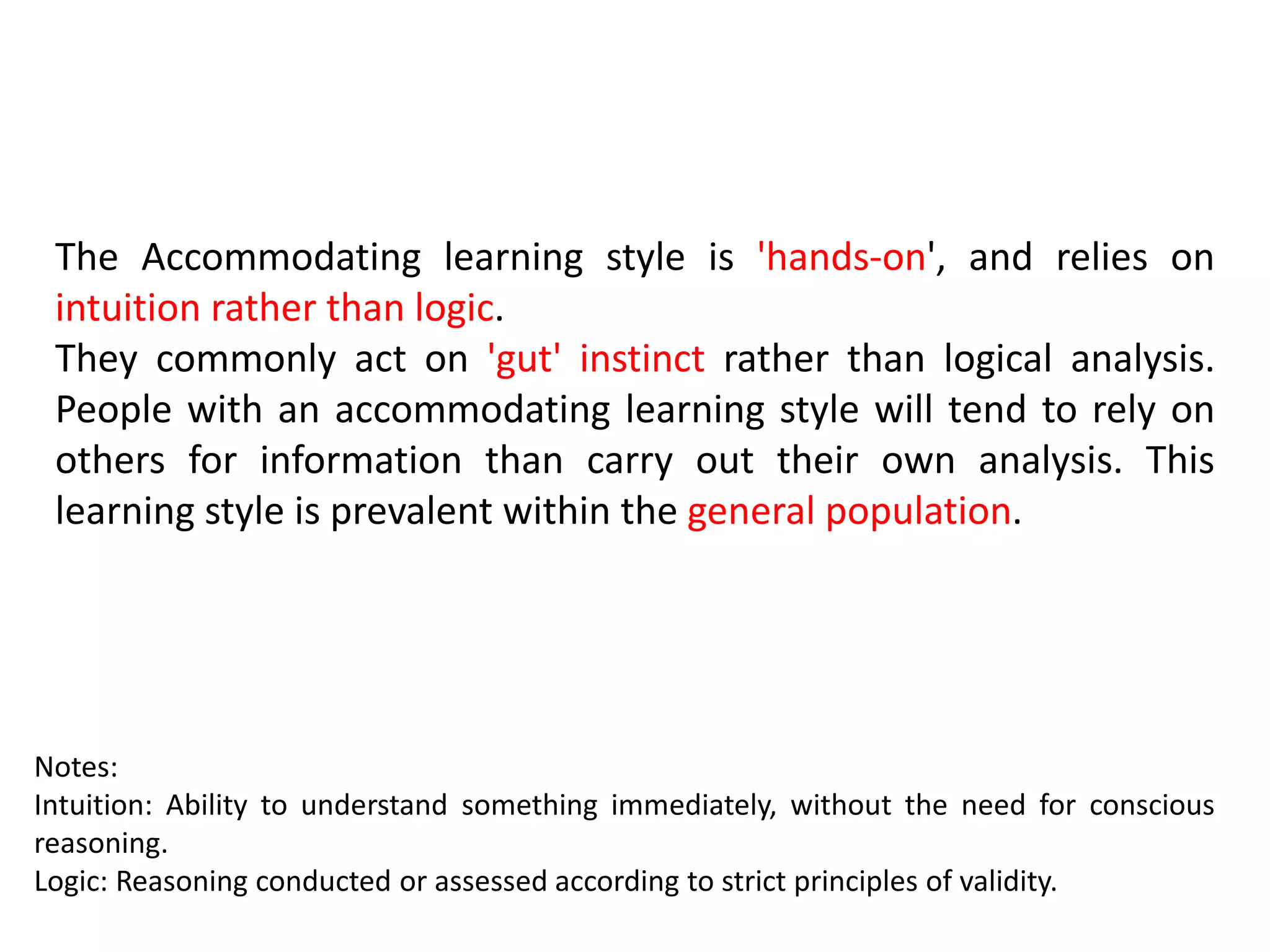 The Accommodating learning style is 'hands-on', and relies on
intuition rather than logic.
They commonly act on 'gut' instinct rather than logical analysis.
People with an accommodating learning style will tend to rely on
others for information than carry out their own analysis. This
learning style is prevalent within the general population.
Notes:
Intuition: Ability to understand something immediately, without the need for conscious
reasoning.
Logic: Reasoning conducted or assessed according to strict principles of validity.
 
