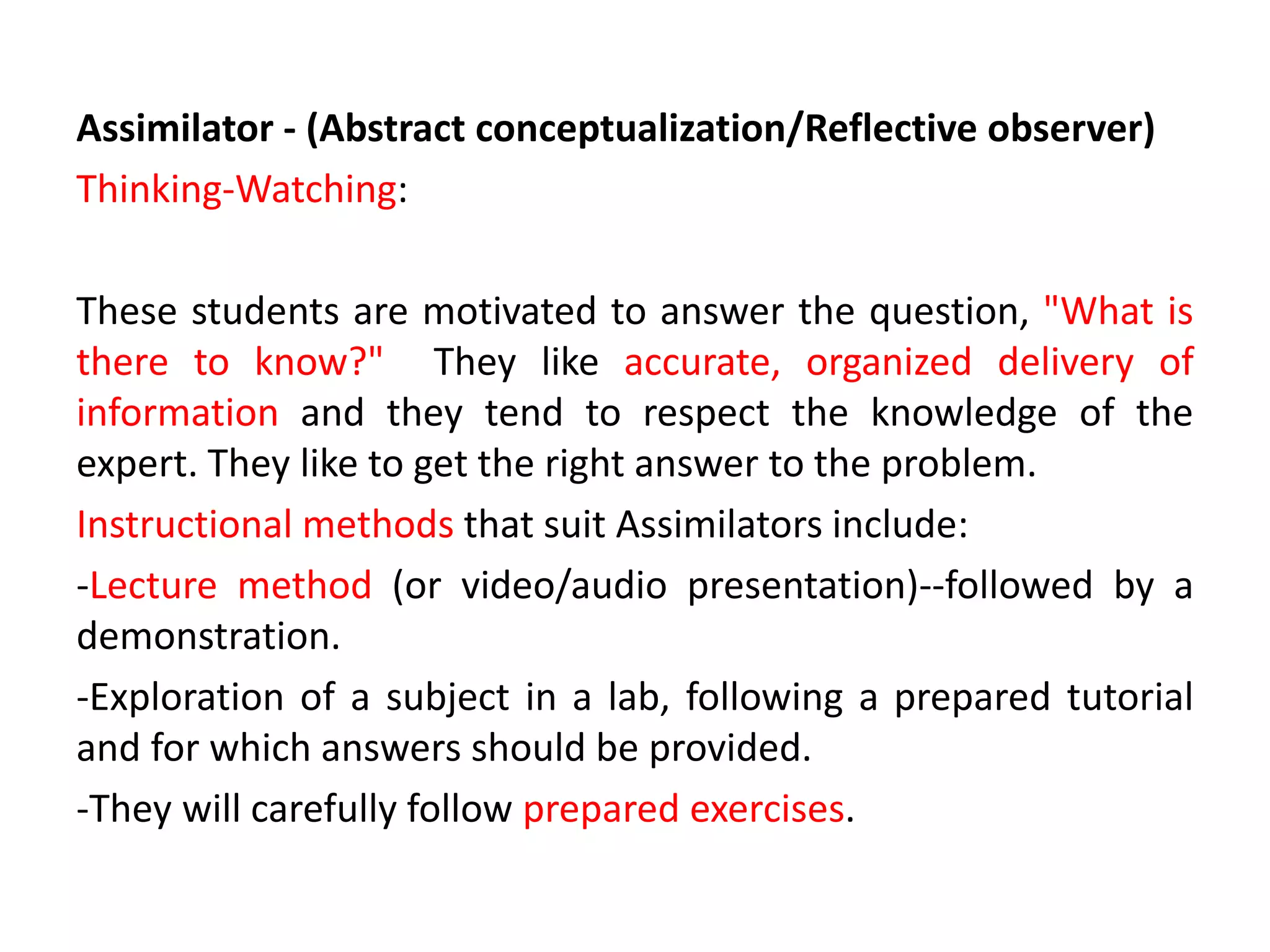 Assimilator - (Abstract conceptualization/Reflective observer)
Thinking-Watching:
These students are motivated to answer the question, "What is
there to know?" They like accurate, organized delivery of
information and they tend to respect the knowledge of the
expert. They like to get the right answer to the problem.
Instructional methods that suit Assimilators include:
-Lecture method (or video/audio presentation)--followed by a
demonstration.
-Exploration of a subject in a lab, following a prepared tutorial
and for which answers should be provided.
-They will carefully follow prepared exercises.
 