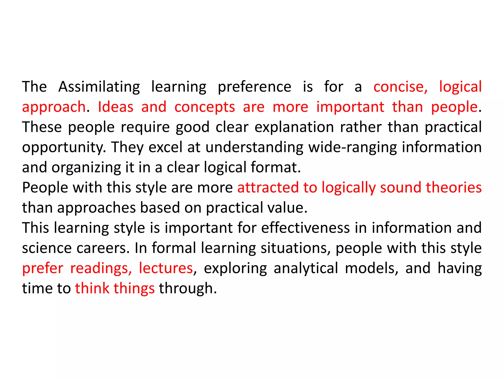 The Assimilating learning preference is for a concise, logical
approach. Ideas and concepts are more important than people.
These people require good clear explanation rather than practical
opportunity. They excel at understanding wide-ranging information
and organizing it in a clear logical format.
People with this style are more attracted to logically sound theories
than approaches based on practical value.
This learning style is important for effectiveness in information and
science careers. In formal learning situations, people with this style
prefer readings, lectures, exploring analytical models, and having
time to think things through.
 