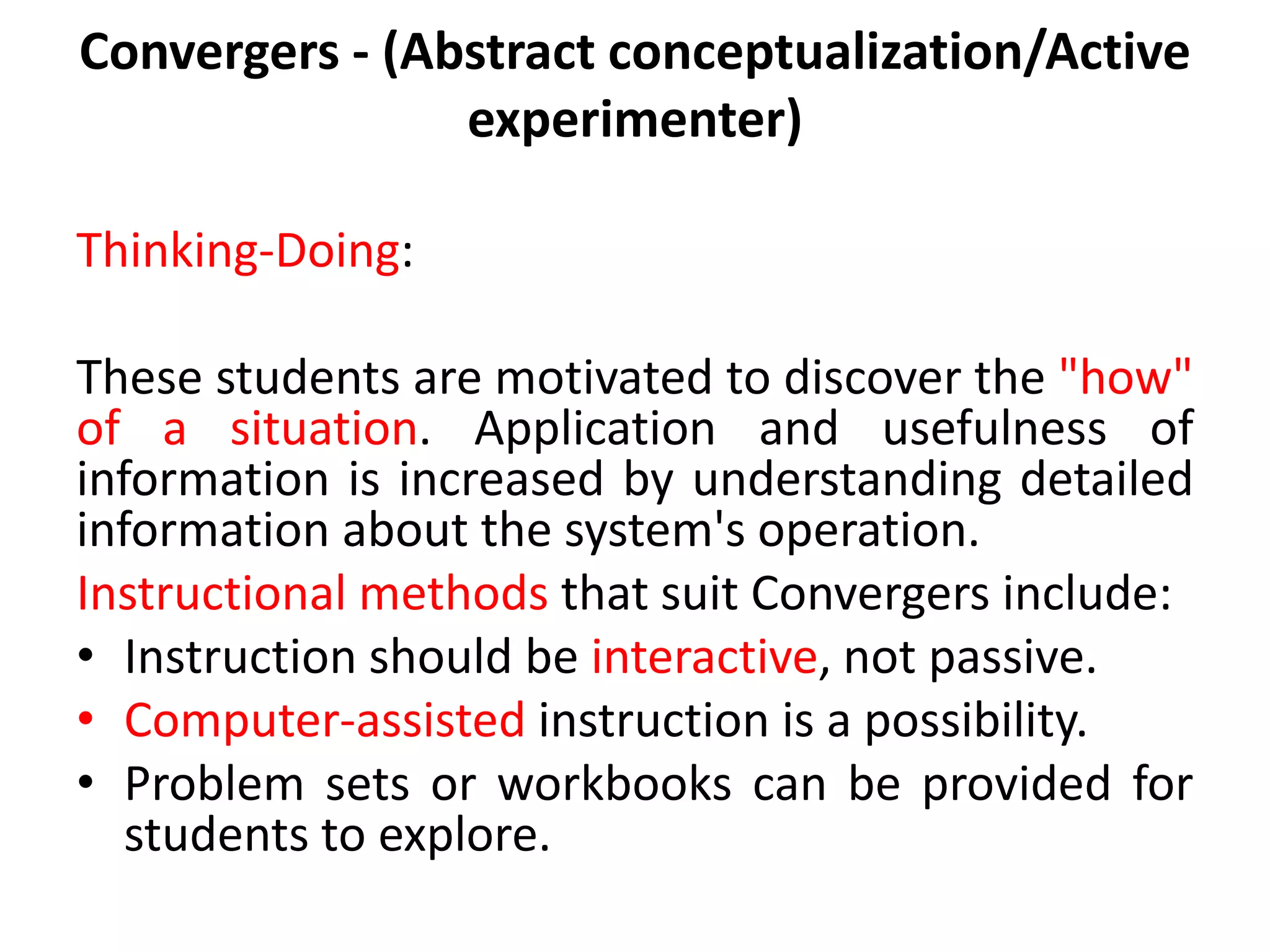 Convergers - (Abstract conceptualization/Active
experimenter)
Thinking-Doing:
These students are motivated to discover the "how"
of a situation. Application and usefulness of
information is increased by understanding detailed
information about the system's operation.
Instructional methods that suit Convergers include:
• Instruction should be interactive, not passive.
• Computer-assisted instruction is a possibility.
• Problem sets or workbooks can be provided for
students to explore.
 
